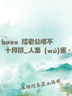 boss兇猛老公喂不飽十月初