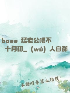 boss兇猛老公喂不飽十月初