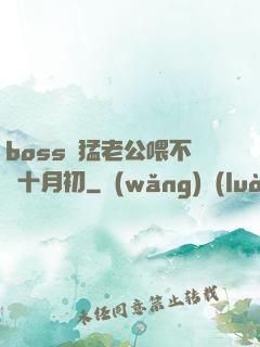 boss兇猛老公喂不飽十月初