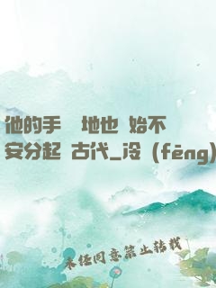 他的手漸漸地也開始不安分起來古代