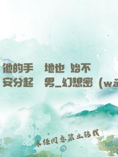 他的手漸漸地也開始不安分起來雙男