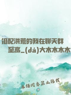 低配洪荒的我在聊天群偽裝至高