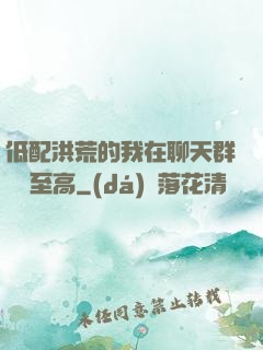 低配洪荒的我在聊天群偽裝至高