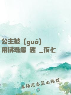 公主被國(guó)師用佛珠磨筆趣閣