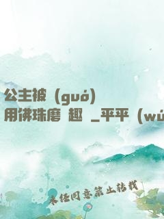 公主被國(guó)師用佛珠磨筆趣閣