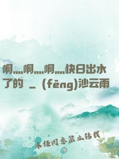 啊灬啊灬啊灬快日出水了的話