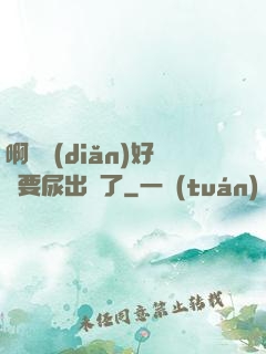 啊輕點(diǎn)好漲要尿出來了