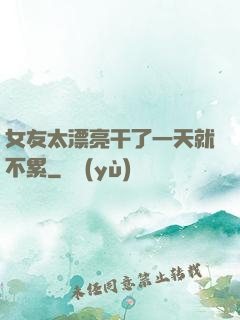 女友太漂亮干了一天就不累