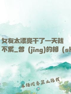 女友太漂亮干了一天就不累