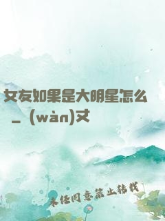 女友如果是大明星怎么辦