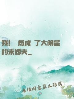 我！開局成為了大明星的未婚夫