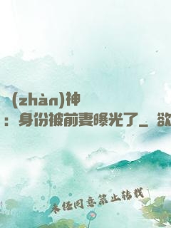 戰(zhàn)神歸來：身份被前妻曝光了