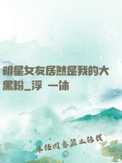 明星女友居然是我的大黑粉