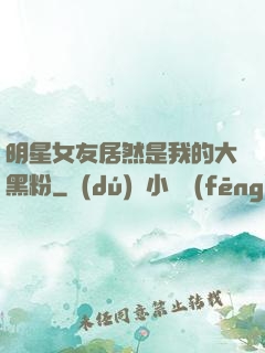 明星女友居然是我的大黑粉