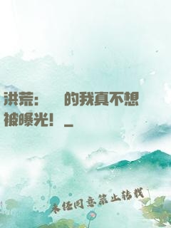 洪荒：無敵的我真不想被曝光！
