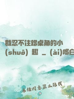 總裁忍不住蹭桌角的小說(shuō)筆趣閣