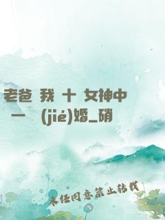 老爸讓我從十個女神中選一個結(jié)婚