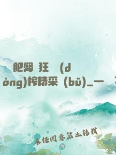 艷婦肥臀瘋狂聳動(dòng)榨精采補(bǔ)